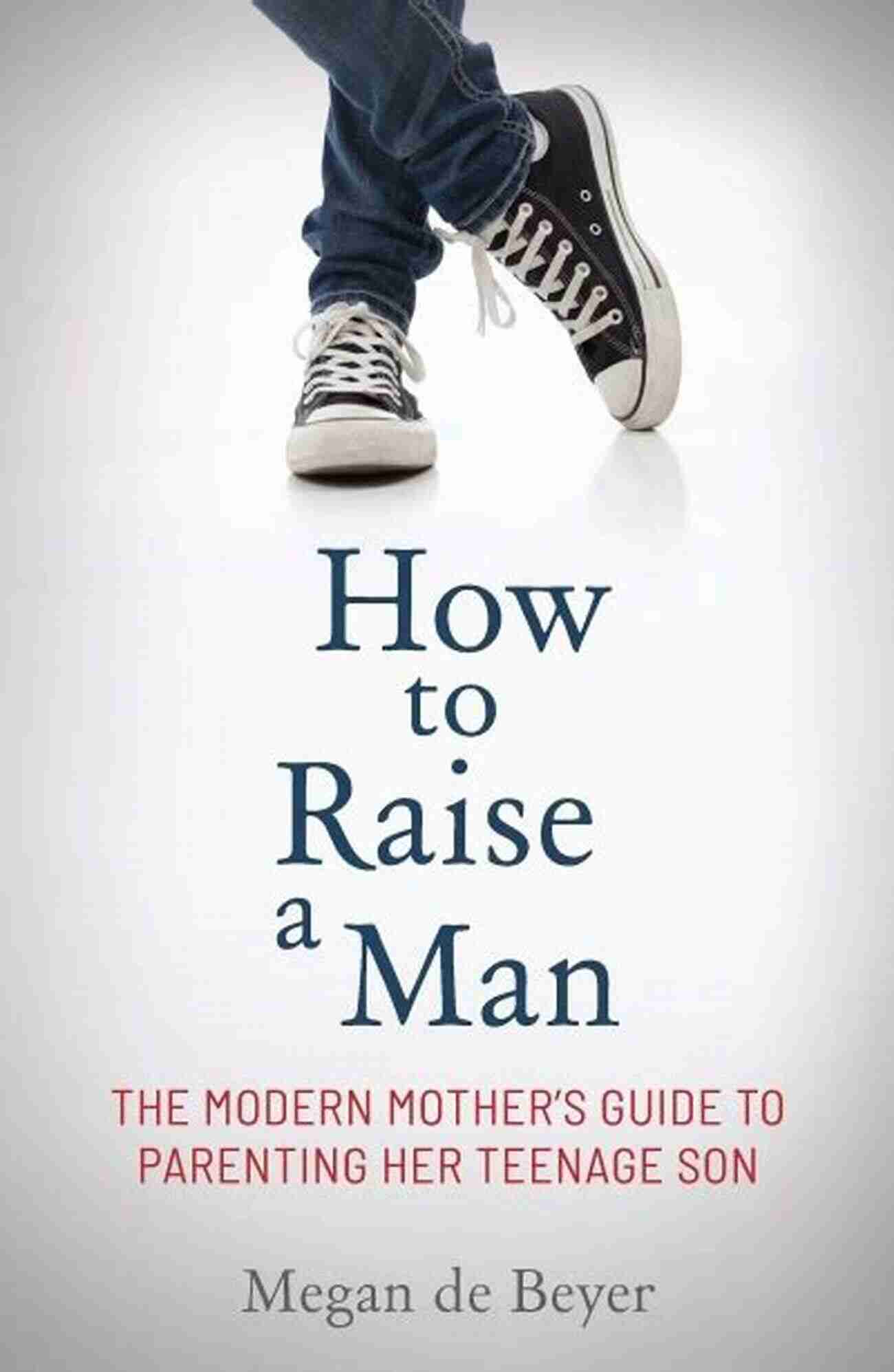 Modern Mother Guide Parenting Her Teenage Son How To Raise A Man: The Modern Mother S Guide To Parenting Her Teenage Son