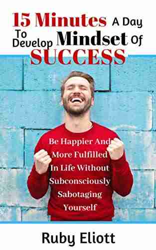 15 Minutes A Day To Develop Mindset For Success: Be Happier And More Fulfilled In Life Without Subconsciously Sabotaging Yourself