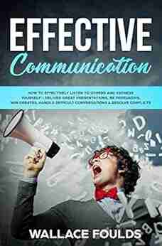 EFFECTIVE COMMUNICATION: How to Effectively Listen to Others and Express Yourself Deliver Great Presentations Be Persuasive Win Debates Handle Difficult Conversations Resolve Conflicts