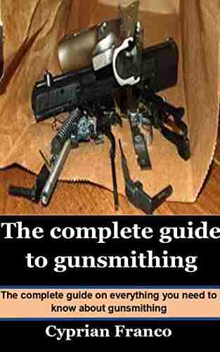 THE COMPLETE GUIDE TO GUNSMITHING: The Complete Guide On Everything You Need To Know About Gunsmithing