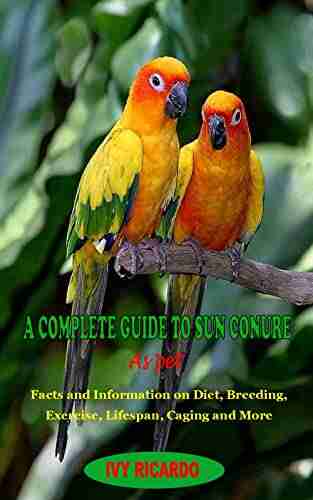 A COMPLETE GUIDE TO SUN CONURE AS PET : A COMPLETE GUIDE TO SUN CONURE AS PET: Facts And Information On Diet Breeding Exercise Lifespan Caging And More