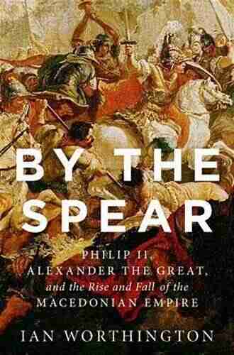 By The Spear: Philip II Alexander The Great And The Rise And Fall Of The Macedonian Empire (Ancient Warfare And Civilization)