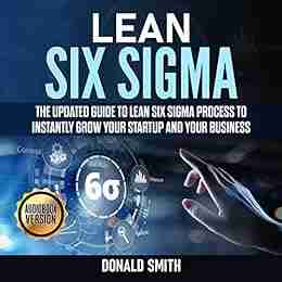 Lean Six Sigma: The Updated Guide To Lean Six Sigma Process To Instantly Grow Your Startup And Your Business